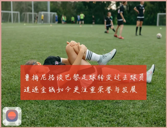 鲁梅尼格谈巴黎足球转变过去球员追逐金钱如今更注重荣誉与发展