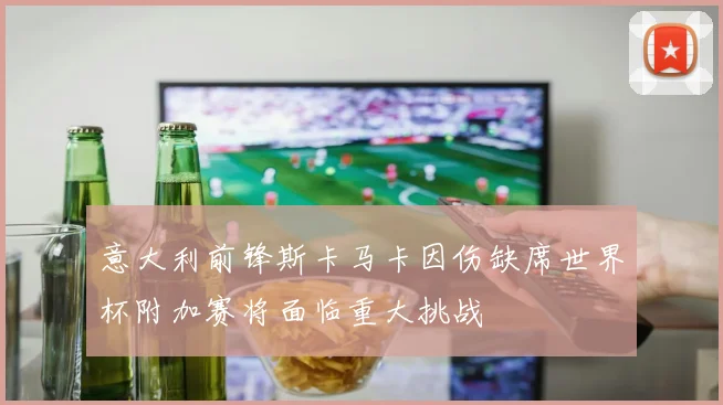 意大利前锋斯卡马卡因伤缺席世界杯附加赛将面临重大挑战