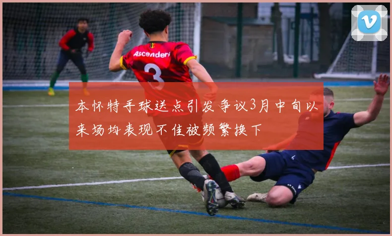 本怀特手球送点引发争议3月中旬以来场均表现不佳被频繁换下