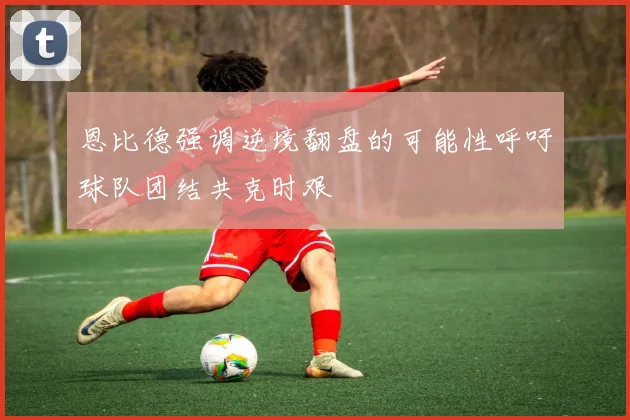 恩比德强调逆境翻盘的可能性呼吁球队团结共克时艰