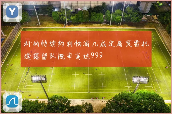科纳特续约利物浦几成定局莫雷托透露留队概率高达999