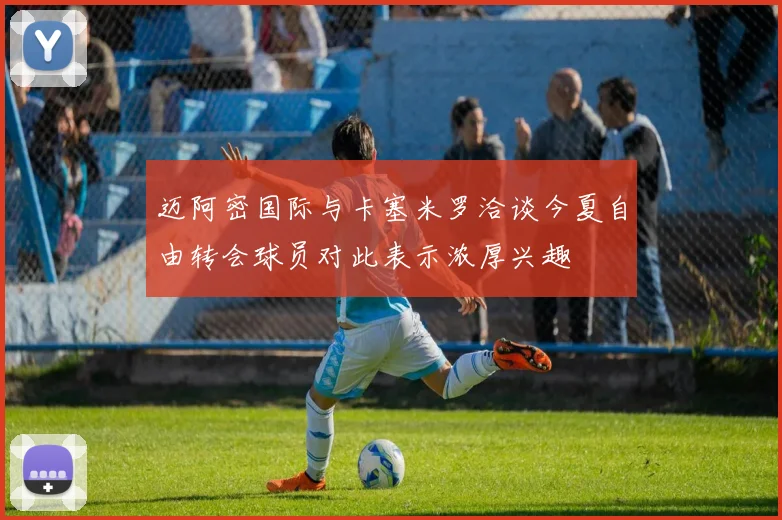 迈阿密国际与卡塞米罗洽谈今夏自由转会球员对此表示浓厚兴趣