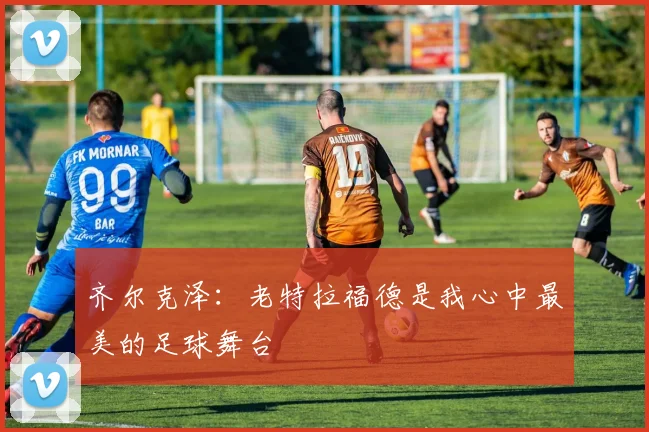 齐尔克泽：老特拉福德是我心中最美的足球舞台