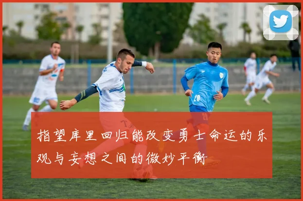 指望库里回归能改变勇士命运的乐观与妄想之间的微妙平衡
