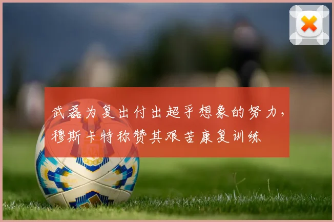 武磊为复出付出超乎想象的努力，穆斯卡特称赞其艰苦康复训练