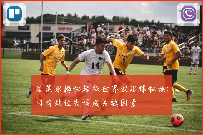 居莱尔揭秘超级世界波进球秘诀：门将站位失误成关键因素