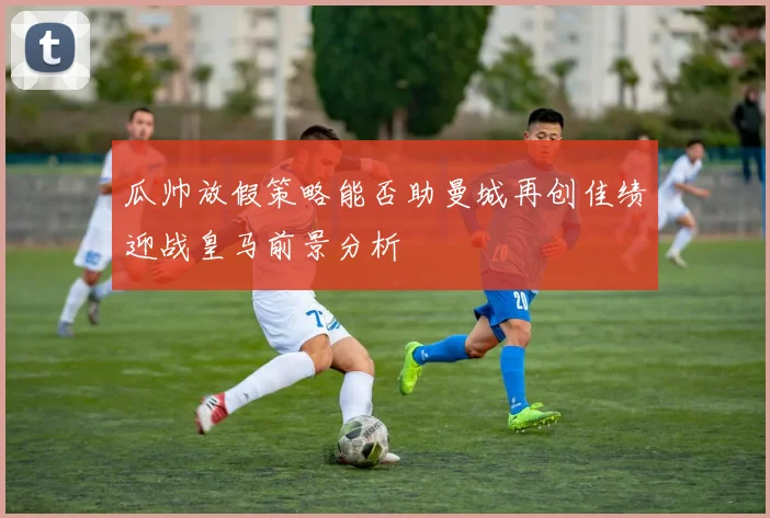 瓜帅放假策略能否助曼城再创佳绩迎战皇马前景分析