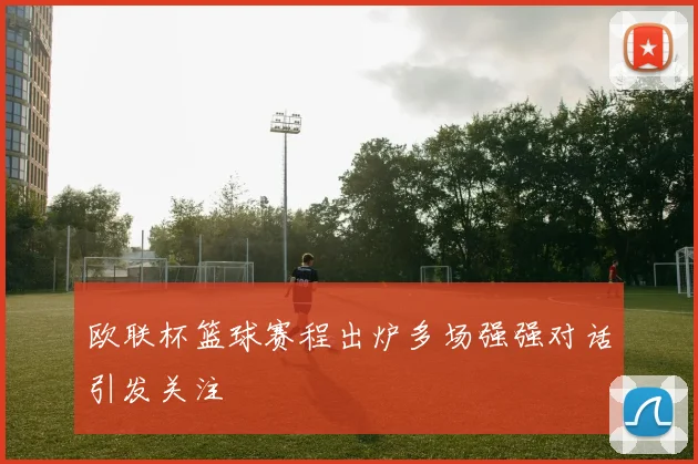 欧联杯篮球赛程出炉多场强强对话引发关注