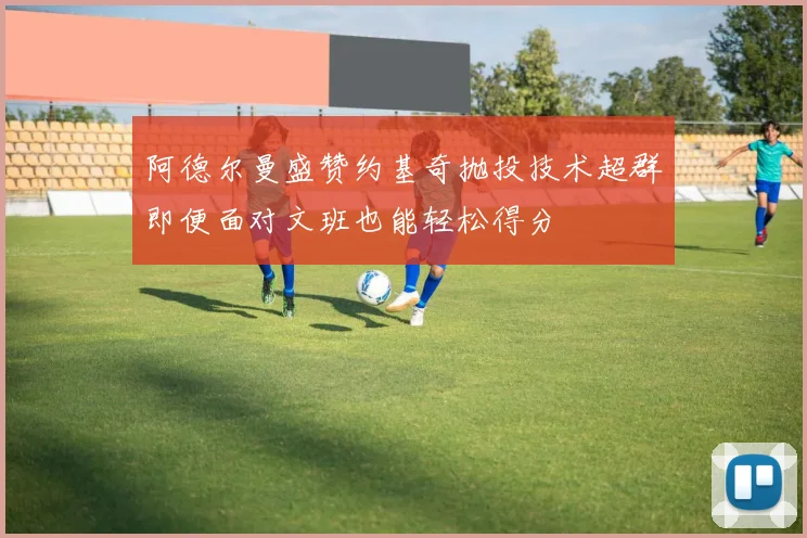 阿德尔曼盛赞约基奇抛投技术超群即便面对文班也能轻松得分