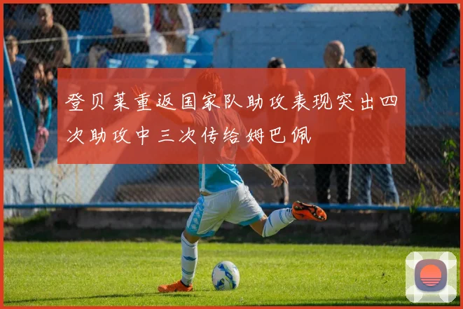登贝莱重返国家队助攻表现突出四次助攻中三次传给姆巴佩