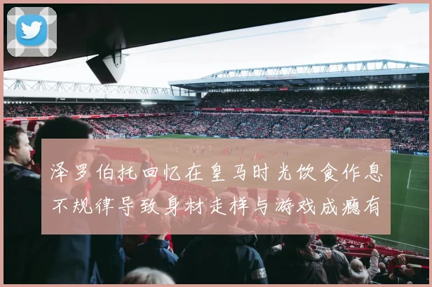 泽罗伯托回忆在皇马时光饮食作息不规律导致身材走样与游戏成瘾有关